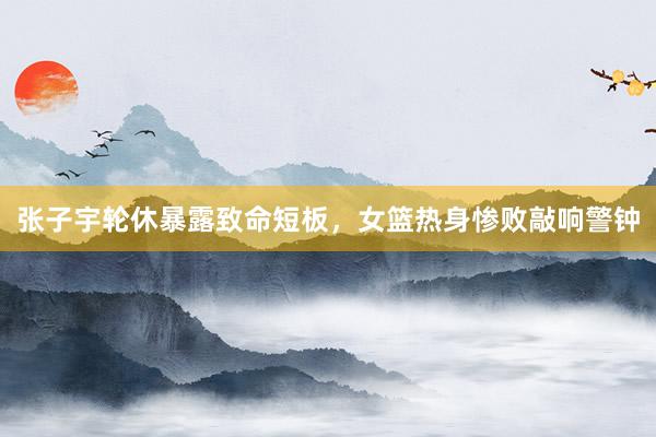 张子宇轮休暴露致命短板，女篮热身惨败敲响警钟