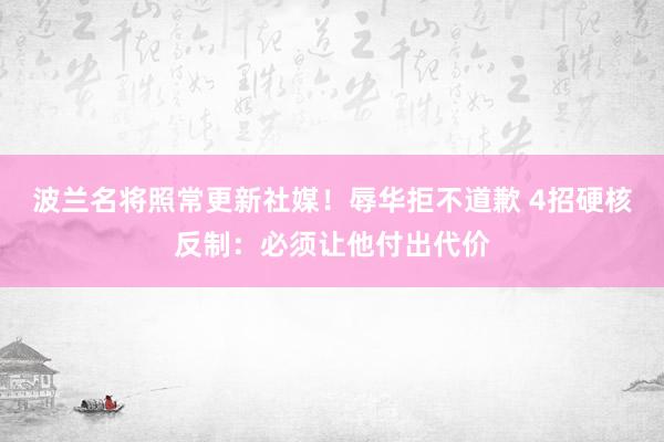 波兰名将照常更新社媒！辱华拒不道歉 4招硬核反制：必须让他付出代价
