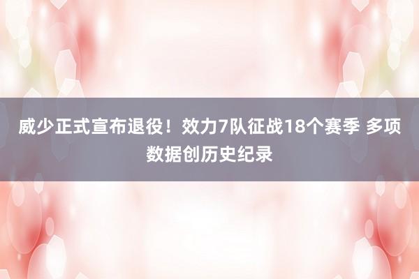 威少正式宣布退役！效力7队征战18个赛季 多项数据创历史纪录