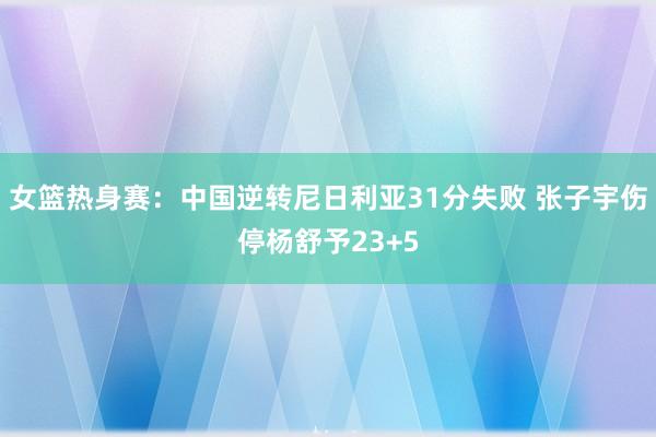 女篮热身赛：中国逆转尼日利亚31分失败 张子宇伤停杨舒予23+5
