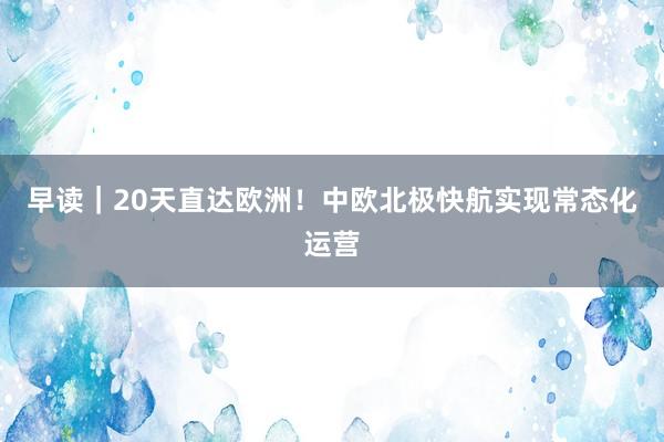 早读｜20天直达欧洲！中欧北极快航实现常态化运营