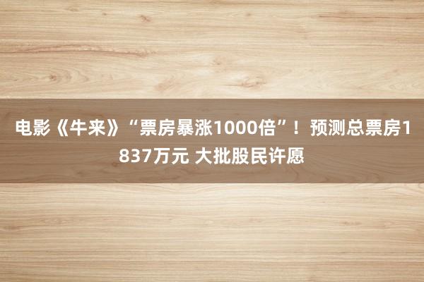 电影《牛来》“票房暴涨1000倍”！预测总票房1837万元 大批股民许愿