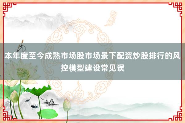 本年度至今成熟市场股市场景下配资炒股排行的风控模型建设常见误