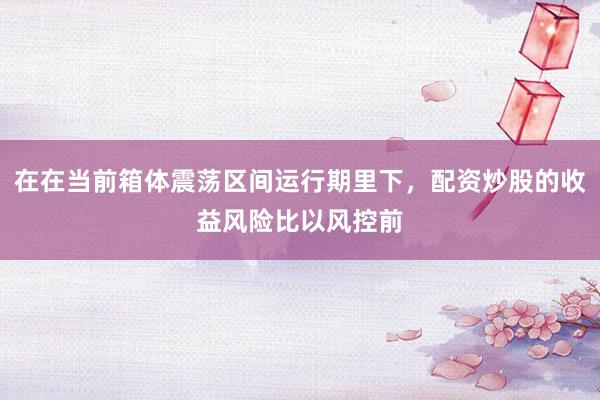 在在当前箱体震荡区间运行期里下，配资炒股的收益风险比以风控前
