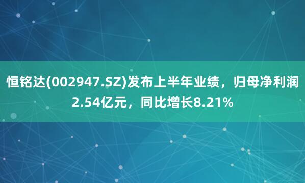 恒铭达(002947.SZ)发布上半年业绩，归母净利润2.54亿元，同比增长8.21%