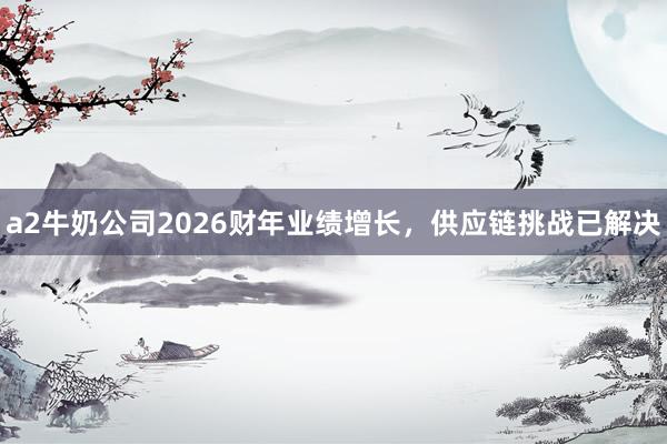 a2牛奶公司2026财年业绩增长，供应链挑战已解决