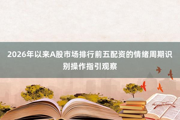 2026年以来A股市场排行前五配资的情绪周期识别操作指引观察