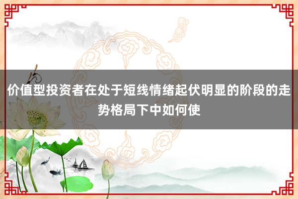 价值型投资者在处于短线情绪起伏明显的阶段的走势格局下中如何使